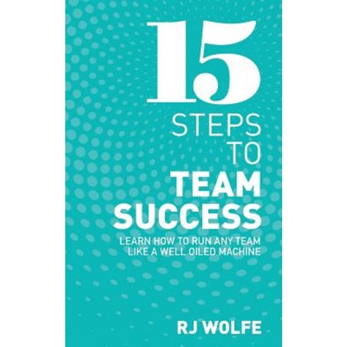 15 Steps to Team Success: Learn How to Run Any Team Like a Well-Oiled Machine Paperback, Createspace Independent Publishing Platform