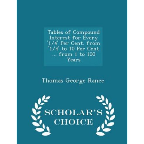 Tables of Compound Interest for Every ''1/4'' Per Cent. from ''1/4'' to 10 Per Cent ... from 1 to 100 Years - Scholar''s Choice Edition Paperback