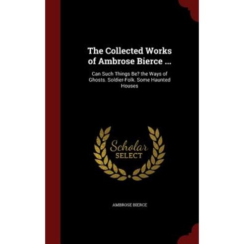 The Collected Works of Ambrose Bierce ...: Can Such Things Be? the Ways of Ghosts. Soldier-Folk. Some Haunted Houses Hardcover, Andesite Press