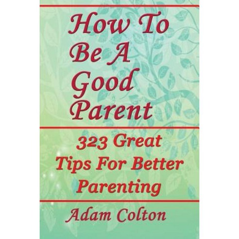How to Be a Good Parent: 323 Great Tips for Better Parenting Paperback, Createspace Independent Publishing Platform
