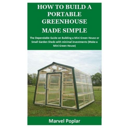 How to Build a Portable Greenhouse Made Simple: The Dependable Guide on Building a Mini Green House ... Paperback, Independently Published