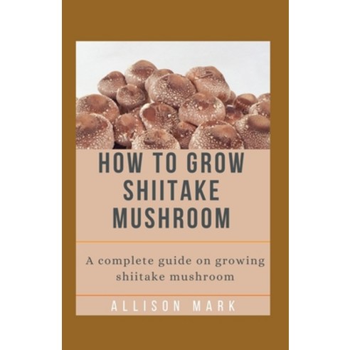 How to Grow Shiitake Mushroom: A complete guide on growing shiitake mushroom Paperback, Independently Published
