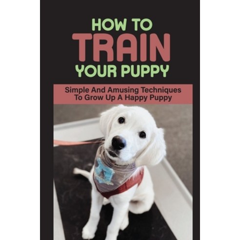 (영문도서) How To Train Your Puppy: Simple And Amusing Techniques To Grow Up A Happy Puppy: How To Break... Paperback, Independently Published, English, 9798451549476