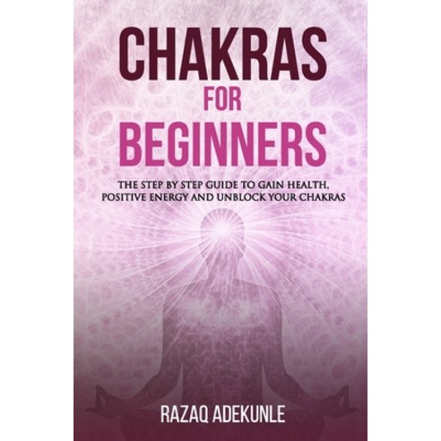 Chakras for Beginners: The Step by Step Guide to Gain Health Positive Energy and Unblock your Chakras Paperback, Independently Published