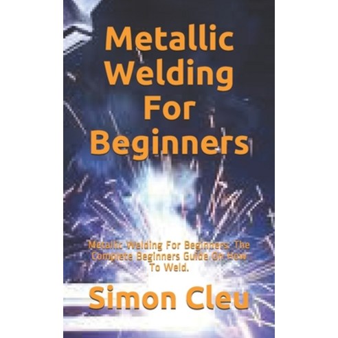 Metallic Welding For Beginners: Metallic Welding For Beginners: The Complete Beginners Guide On How ... Paperback, Independently Published