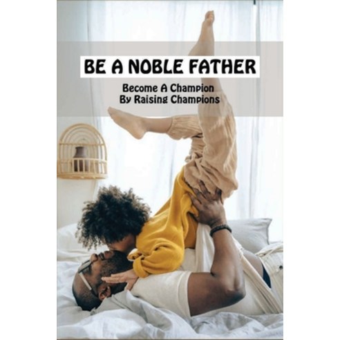 Be A Noble Father: Become A Champion By Raising Champions: Books On Becoming A Better Father Paperback, Independently Published, English, 9798731866187