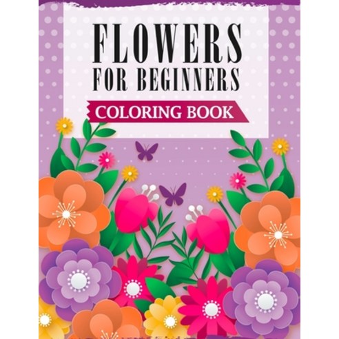 Flowers For Beginners Coloring Book: A Coloring Book with Easy Fun & Stress Relieving Flowers Designs Paperback, Independently Published