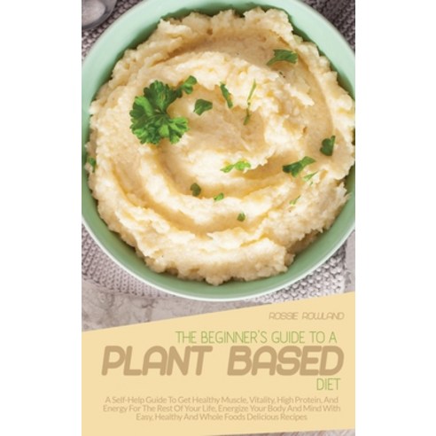 (영문도서) The Beginner''s Guide To A Plant-Based Diet: A Self-Help Guide To Get Healthy Muscle Vitality... Hardcover, Rossie Rowland, English, 9781802937374