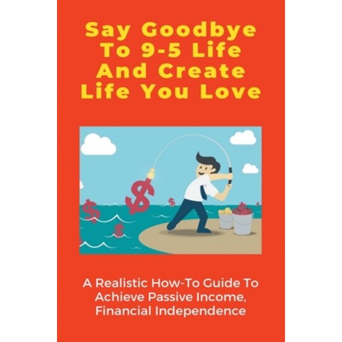 Say Goodbye To 9-5 Life And Create Life You Love: A Realistic How-To ...