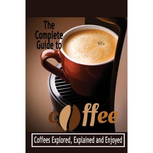 The Complete Guide to Coffee: Coffees Explored Explained and Enjoyed ...