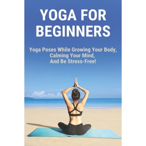 Yoga For Beginners: Yoga Poses While Growing Your Body Calming Your Mind And Be Stress-Free!: Yoga... Paperback, Independently Published, English, 9798729980048