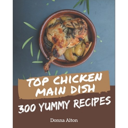 Top 300 Yummy Chicken Main Dish Recipes: A Timeless Yummy Chicken Main Dish Cookbook Paperback, Independently Published