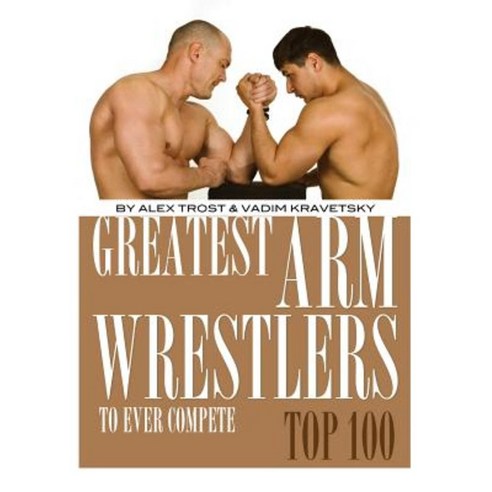 Greatest Arm Wrestlers to Ever Compete: Top 100 Paperback, Createspace