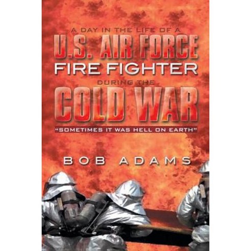 A Day in the Life of A U.S. Air Force Fire Fighter During the Cold War: Sometimes It Was Hell on Earth Paperback, Xlibris Corporation