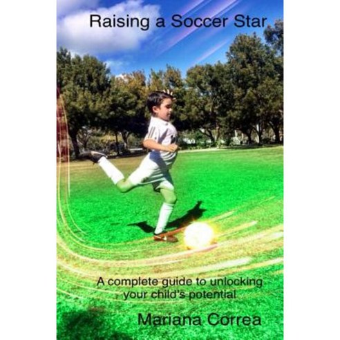 Raising a Soccer Star: A Complete Guide to Unlocking Your Child''s Potential Paperback, Createspace Independent Publishing Platform