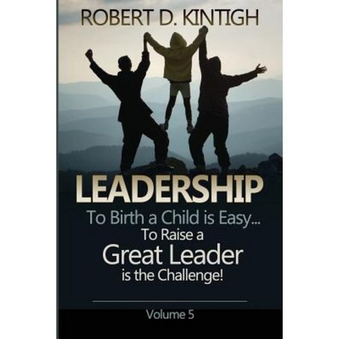 Leadership: To Birth a Child Is Easy to Raise a Great Leader Is the Challenge - Volume 5 Paperback, Createspace Independent Publishing Platform