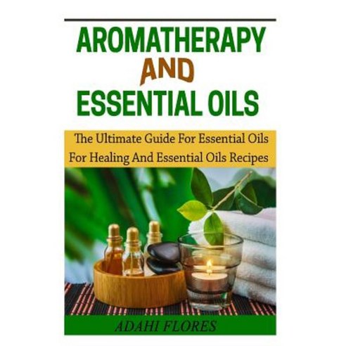 Aromatheraphy and Essential Oils: The Ultimate Guide to Essential Oils for Healing and Essential Oils Recipes Paperback, Createspace