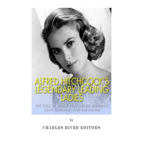 Alfred Hitchcock''s Legendary Leading Ladies: The Lives of Grace Kelly Ingrid Bergman Joan Fontaine and Kim Novak Paperback, Createspace