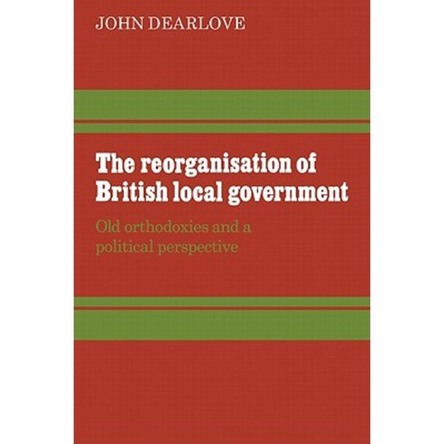 The Reorganisation of British Local Government:Old Orthodoxies and a Political Perspective, Cambridge University Press