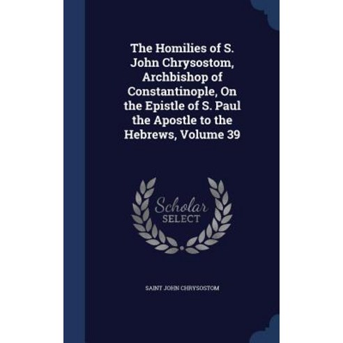 The Homilies of S. John Chrysostom Archbishop of Constantinople on the Epistle of S. Paul the Apostle to the Hebrews Volume 39 Hardcover, Sagwan Press