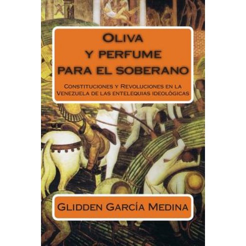 Oliva y Perfume Para El Soberano: Constituciones y Revoluciones En La Venezuela de Las Entelequias Ideologicas Paperback, Createspace