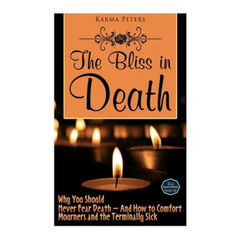 The Bliss in Death: Why You Should Never Fear Death - And How to Comfort Mourners and the Terminally Sick Paperback, Createspace
