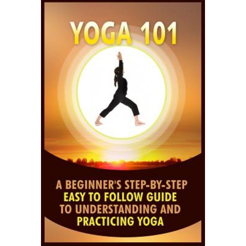 Yoga 101: A Beginner''s Step-By-Step Easy to Follow Guide to Understanding and Practicing Yoga Paperback, Createspace Independent Publishing Platform