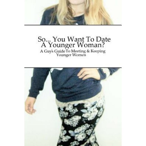 So... You Want to Date a Younger Woman?: A Guy''s Guide to Meeting & Keeping Younger Women Paperback, Createspace Independent Publishing Platform