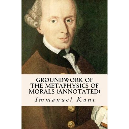 Groundwork of the Metaphysics of Morals (Annotated) Paperback, Createspace Independent Publishing Platform
