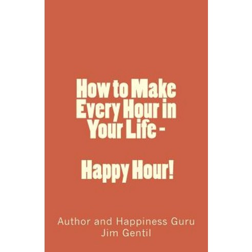 How to Make Every Hour in Your Life - Happy Hour!: Welcome to the 24/7 World of Personal Happiness, Createspace Independent Publishing Platform