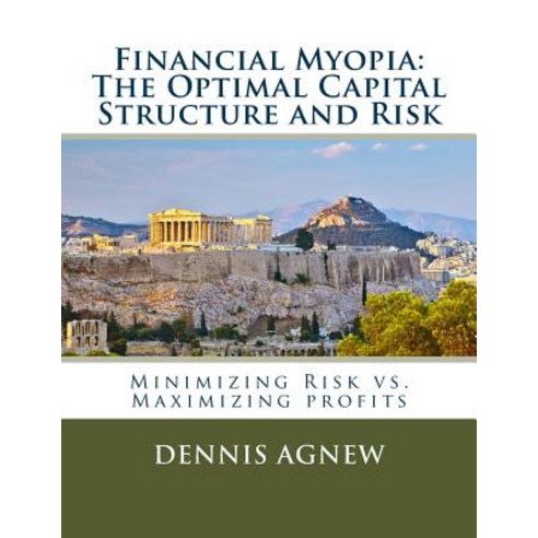 Financial Myopia: The Optimal Capital Structure and Risk: Minimizing Risk vs. Maximizing Profits, Createspace Independent Publishing Platform