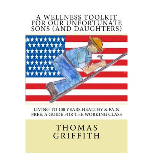 A Wellness Toolkit for Our Unfortunate Sons (and Daughters): Living to 100 Years Healthy & Pain Free. ..., Createspace Independent Publishing Platform