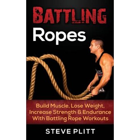 Battling Ropes: Build Muscle Lose Weight Increase Strength & Endurance with Battling Rope Workouts, Createspace Independent Publishing Platform