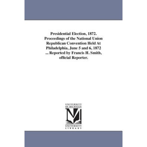Presidential Election 1872. Proceedings of the National Union Republican Convention Held at Philadelp..., University of Michigan Library