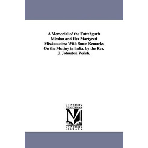 A Memorial of the Futtehgurh Mission and Her Martyred Missionaries: With Some Remarks on the Mutiny in..., University of Michigan Library