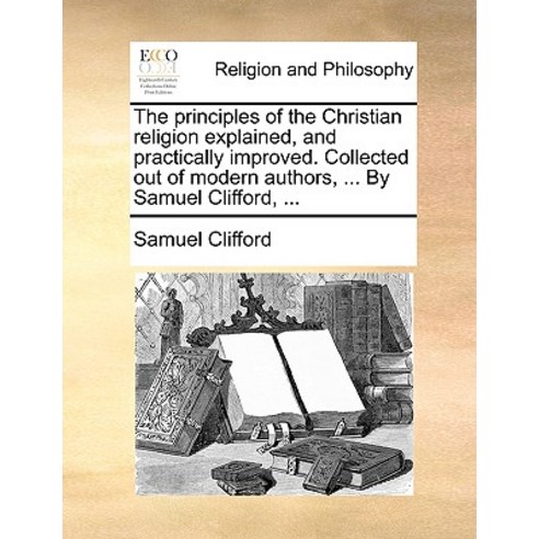 The Principles of the Christian Religion Explained and Practically Improved. Collected Out of Modern ..., Gale Ecco, Print Editions