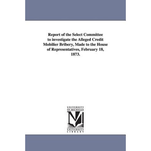 Report of the Select Committee to Investigate the Alleged Credit Mobilier Bribery Made to the House o..., University of Michigan Library
