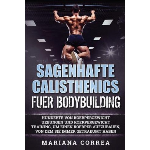 Sagenhafte Calisthenics Fuer Bodybuilding: Hunderte Von Koerpergewicht Uebungen Und Koerpergewicht Tra..., Createspace Independent Publishing Platform