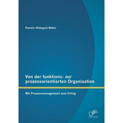 Von Der Funktions- Zur Prozessorientierten Organisation: Mit Prozessmanagement Zum Erfolg, Diplomica Verlag Gmbh