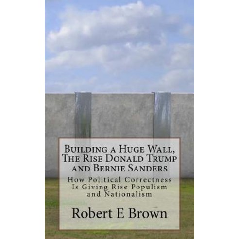 Building a Huge Wall the Rise Donald Trump and Bernie Sanders: How Political Correctness Is Giving Ri..., Createspace Independent Publishing Platform