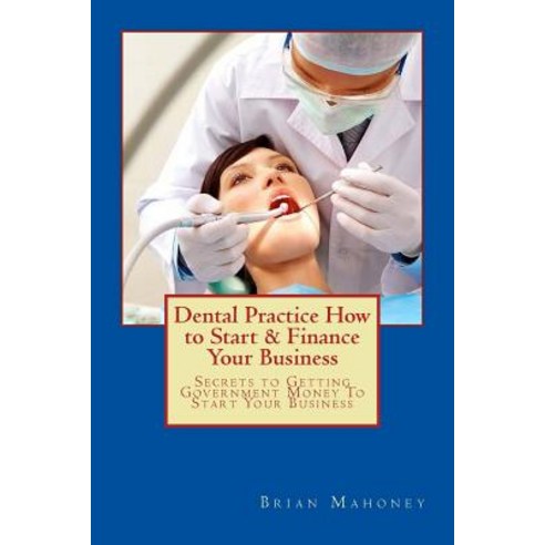 Dental Practice How to Start & Finance Your Business: Secrets to Getting Government Money to Start You..., Createspace Independent Publishing Platform