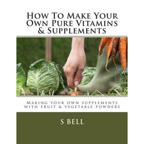 How to Make Your Own Pure Vitamins & Supplements: Making Your Own Supplements with Fruit/Vegetable Pow..., Createspace Independent Publishing Platform