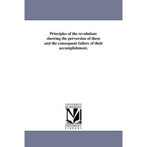 Principles of the Revolution: Showing the Perversion of Them and the Consequent Failure of Their Accom..., University of Michigan Library
