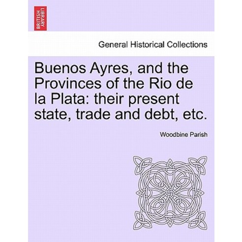 Buenos Ayres and the Provinces of the Rio de La Plata: Their Present State Trade and Debt Etc. Seco..., British Library, Historical Print Editions