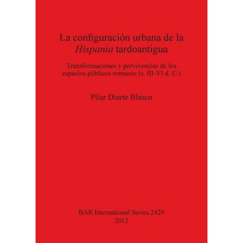La Configuracion Urbana de la Hispania Tardoantigua: Transformaciones y Pervivencias de Los Espacios P..., British Archaeological Reports Oxford Ltd