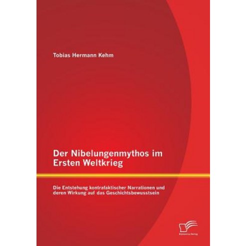 Der Nibelungenmythos Im Ersten Weltkrieg: Die Entstehung Kontrafaktischer Narrationen Und Deren Wirkun..., Diplomica Verlag Gmbh