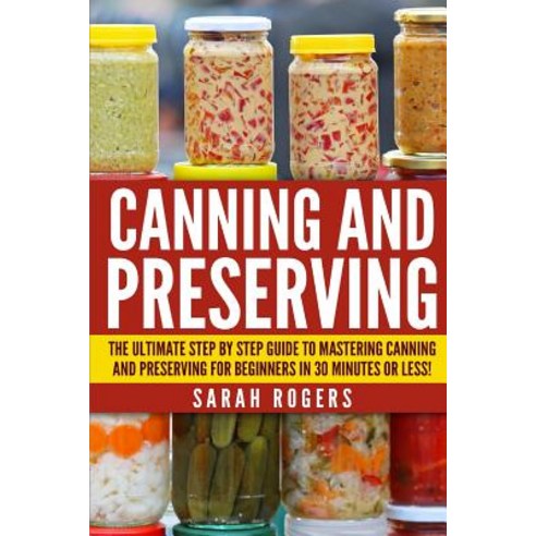 Canning and Preserving: The Ultimate Step-By-Step Guide to Mastering Canning and Preserving for Beginn..., Createspace Independent Publishing Platform
