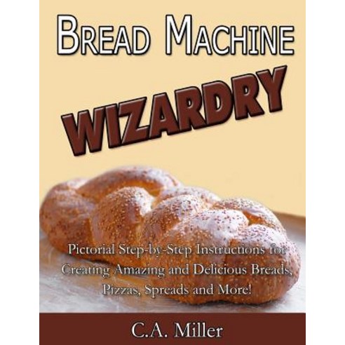 Bread Machine Wizardry: Pictorial Step-By-Step Instructions for Creating Amazing and Delicious Breads ..., Createspace Independent Publishing Platform