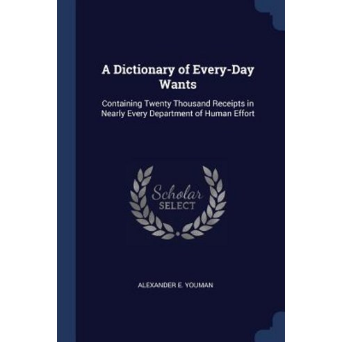 A Dictionary of Every-Day Wants: Containing Twenty Thousand Receipts in Nearly Every Department of Human Effort Paperback, Sagwan Press