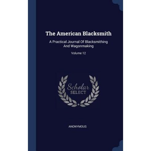 The American Blacksmith: A Practical Journal of Blacksmithing and Wagonmaking; Volume 12 Hardcover, Sagwan Press